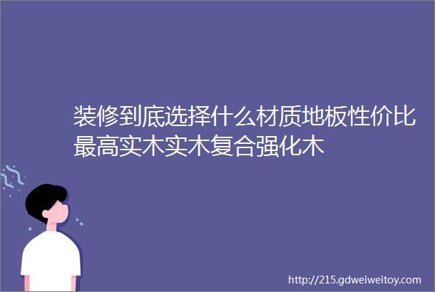 装修到底选择什么材质地板性价比最高实木实木复合强化木